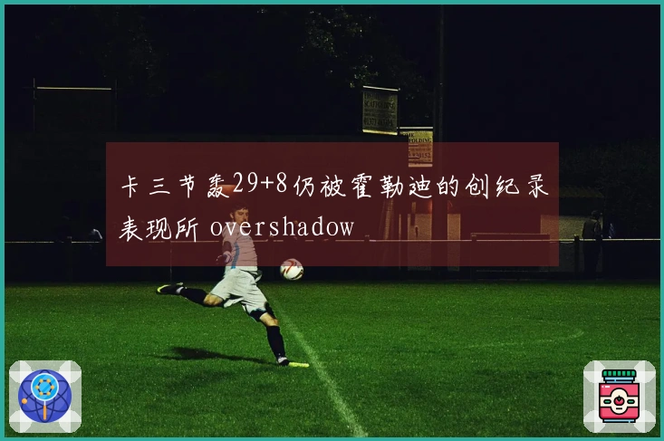 卡三节轰29+8仍被霍勒迪的创纪录表现所 overshadow