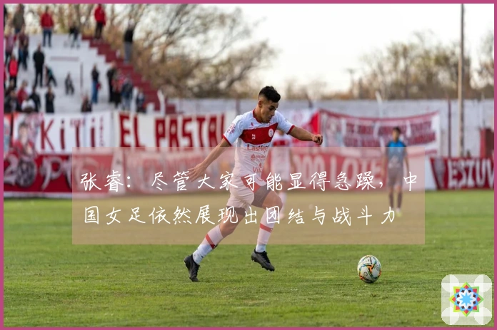 张睿：尽管大家可能显得急躁，中国女足依然展现出团结与战斗力