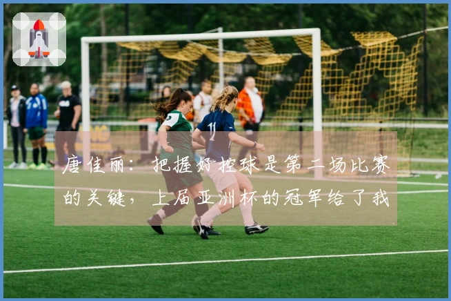 唐佳丽：把握好控球是第二场比赛的关键，上届亚洲杯的冠军给了我们极大的激励