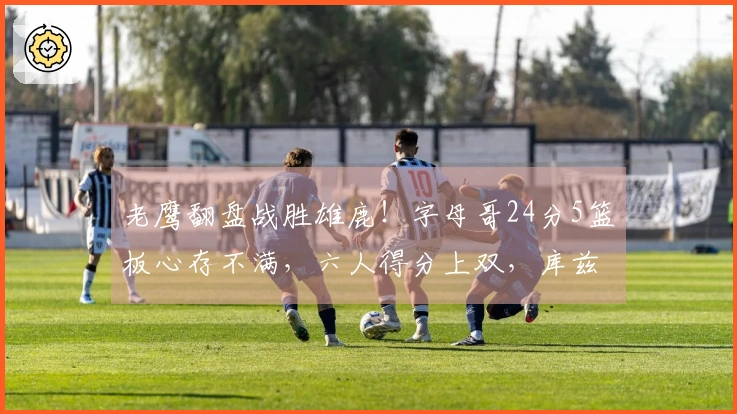 老鹰翻盘战胜雄鹿！字母哥24分5篮板心存不满，六人得分上双，库兹马表现出色