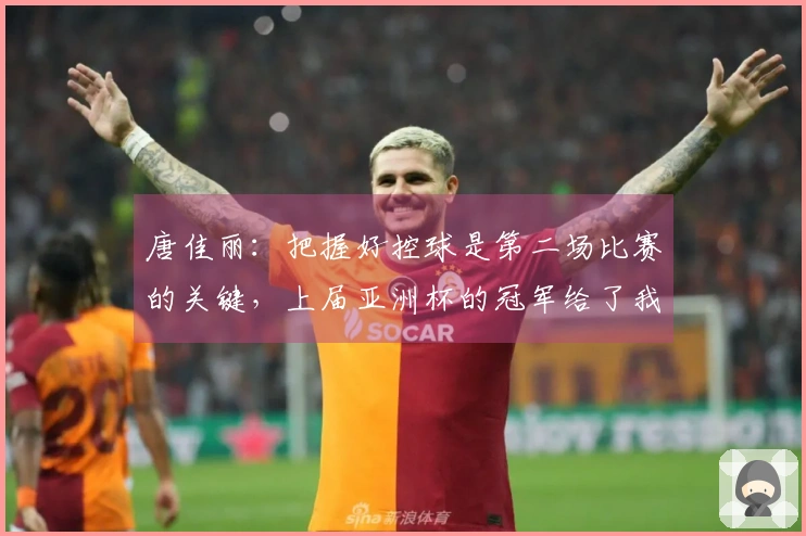 唐佳丽：把握好控球是第二场比赛的关键，上届亚洲杯的冠军给了我们极大的激励