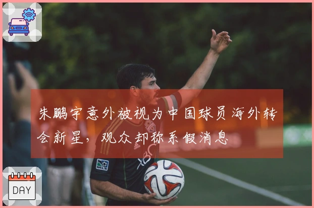 朱鹏宇意外被视为中国球员海外转会新星，观众却称系假消息
