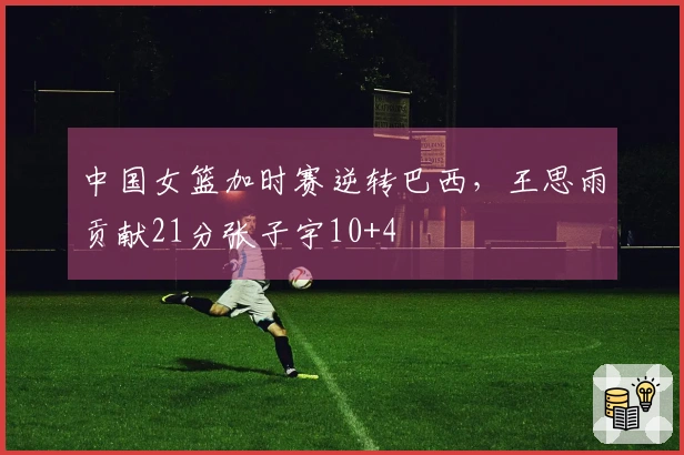 中国女篮加时赛逆转巴西，王思雨贡献21分张子宇10+4