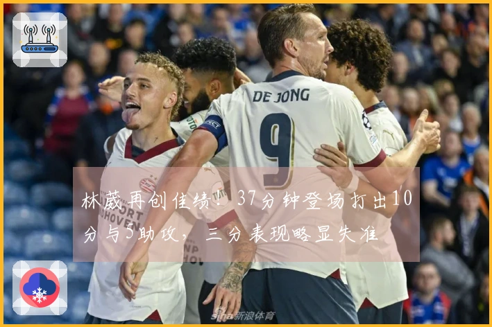 林葳再创佳绩！37分钟登场打出10分与5助攻，三分表现略显失准