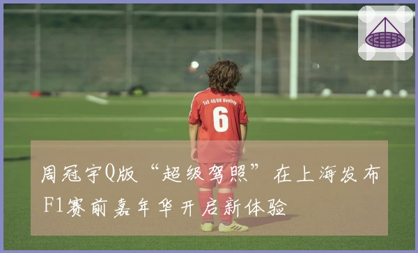 周冠宇Q版“超级驾照”在上海发布 F1赛前嘉年华开启新体验