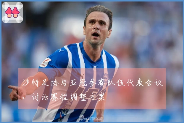 沙特足协与亚冠参赛队伍代表会议，讨论赛程调整方案