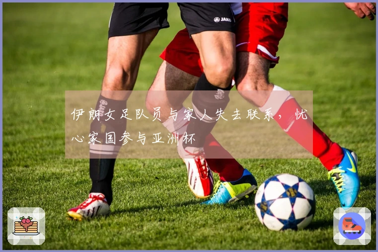 伊朗女足队员与家人失去联系，忧心家国参与亚洲杯