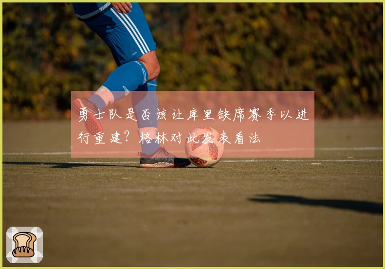 勇士队是否该让库里缺席赛季以进行重建？格林对此发表看法