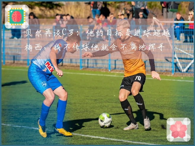 贝尔再谈C罗：他的目标是进球超越梅西，我不传球他就会不满地挥手