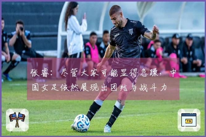 张睿：尽管大家可能显得急躁，中国女足依然展现出团结与战斗力