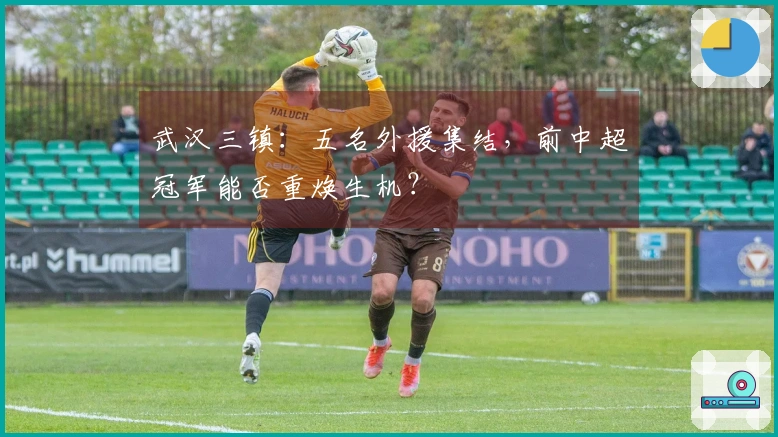 武汉三镇：五名外援集结，前中超冠军能否重焕生机？
