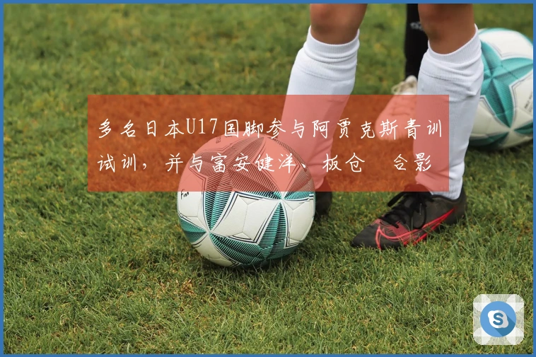 多名日本U17国脚参与阿贾克斯青训试训，并与富安健洋、板仓滉合影