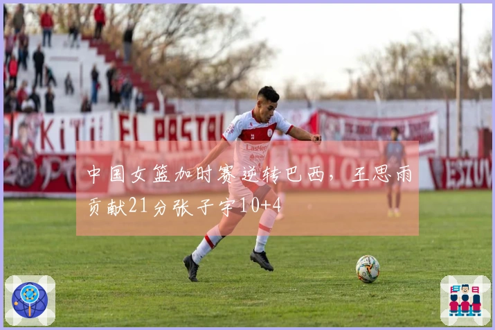 中国女篮加时赛逆转巴西，王思雨贡献21分张子宇10+4