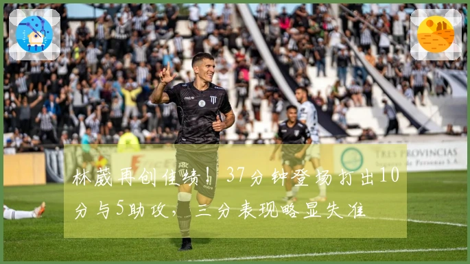 林葳再创佳绩！37分钟登场打出10分与5助攻，三分表现略显失准