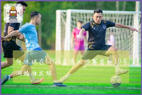 何沐妮在LPGA蓝湾大师赛首轮10号洞精准发球