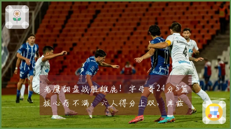 老鹰翻盘战胜雄鹿！字母哥24分5篮板心存不满，六人得分上双，库兹马表现出色