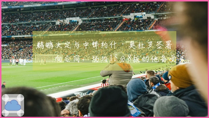 鹈鹕决定与中锋约什·奥杜罗签署双向合同，场均15分8板的他备受关注