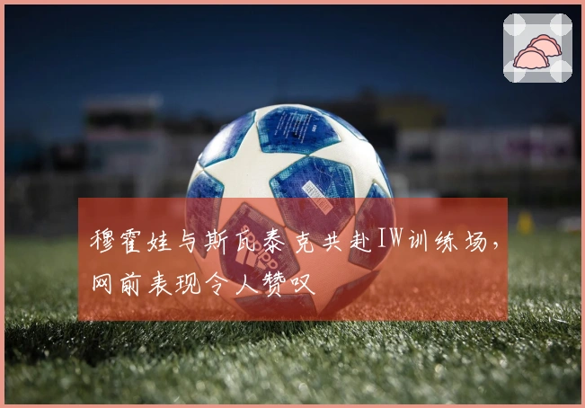 穆霍娃与斯瓦泰克共赴IW训练场，网前表现令人赞叹