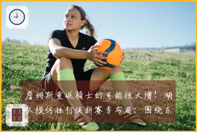 詹姆斯重返骑士的可能性大增！湖人模仿独行侠新赛季布局：围绕东契奇和里夫斯构建球队