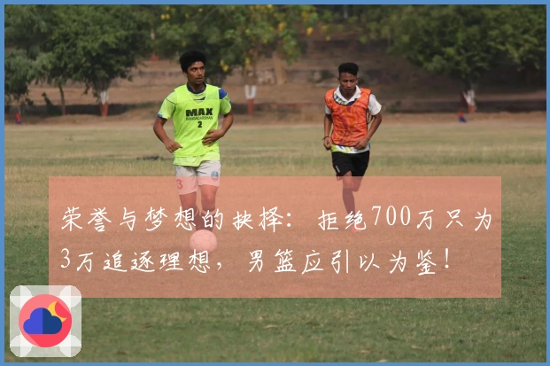 荣誉与梦想的抉择：拒绝700万只为3万追逐理想，男篮应引以为鉴！