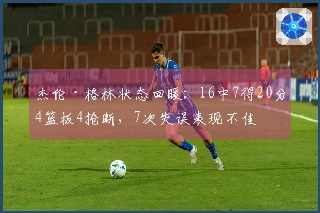 杰伦·格林状态回暖：16中7得20分4篮板4抢断，7次失误表现不佳