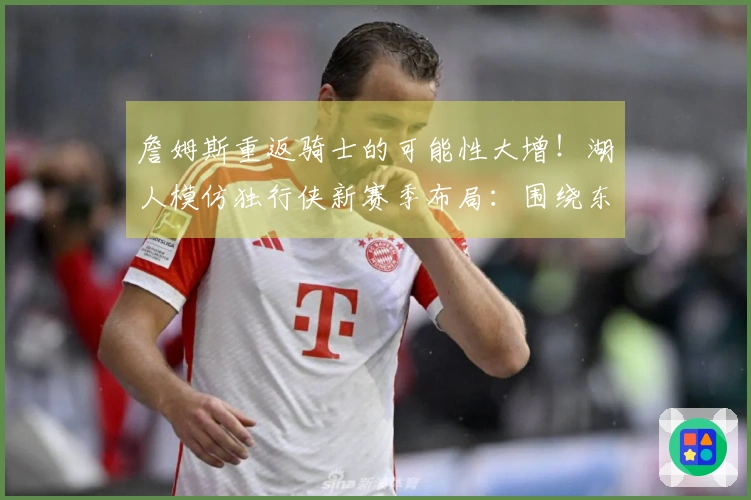 詹姆斯重返骑士的可能性大增！湖人模仿独行侠新赛季布局：围绕东契奇和里夫斯构建球队