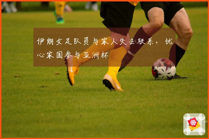 伊朗女足队员与家人失去联系，忧心家国参与亚洲杯